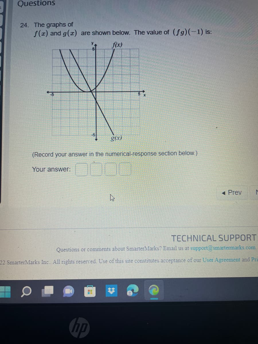 Questions
24. The graphs of
f(x) and g(x) are shown below. The value of (fg)(-1) is:
f(x)
Y
g(x)
(Record your answer in the numerical-response section below.)
Your answer:
◄ Prev
M
TECHNICAL SUPPORT
Questions or comments about SmarterMarks? Email us at support@smartermarks.com.
22 SmarterMarks Inc.. All rights reserved. Use of this site constitutes acceptance of our User Agreement and Pri