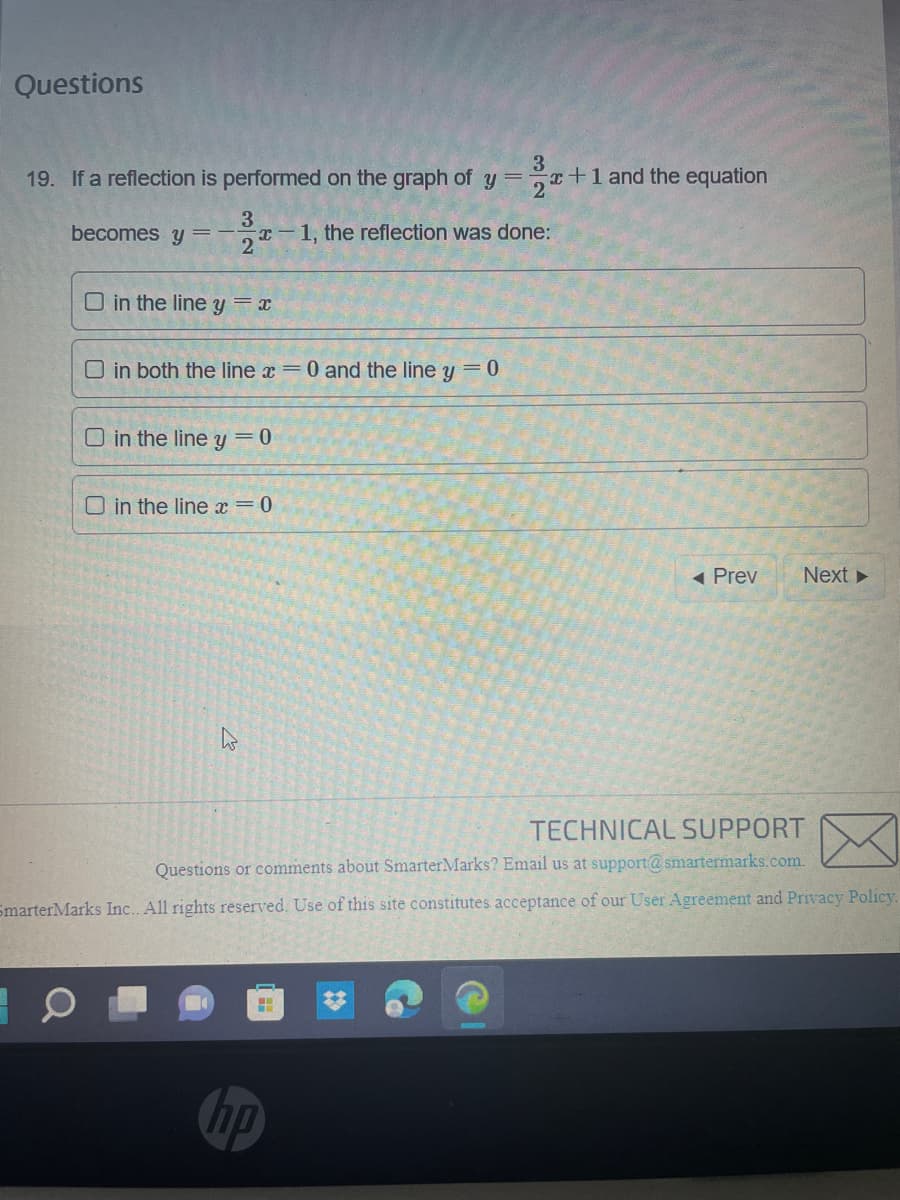 Questions
3
19. If a reflection is performed on the graph of y = x+1 and the equation
2
becomes y
3
x-1, the reflection was done:
2
O in the line y=x
O in both the line x = 0 and the line y = 0
O in the line y = 0
in the line x = 0
H
◄ Prev
TECHNICAL SUPPORT
Questions or comments about SmarterMarks? Email us at support@smartermarks.com.
SmarterMarks Inc. All rights reserved. Use of this site constitutes acceptance of our User Agreement and Privacy Policy.
hp
Next ►