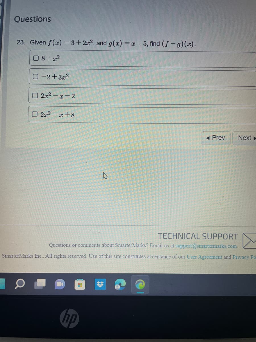 Questions
23. Given f(x) = 3+2x², and g(x)=x-5, find (f-g)(x).
08+x²
0-2+3x²
2x² x 2
2x²-x+8
Prev
Next
TECHNICAL SUPPORT
Questions or comments about SmarterMarks? Email us at support@smartermarks.com.
SmarterMarks Inc. All rights reserved. Use of this site constitutes acceptance of our User Agreement and Privacy Po