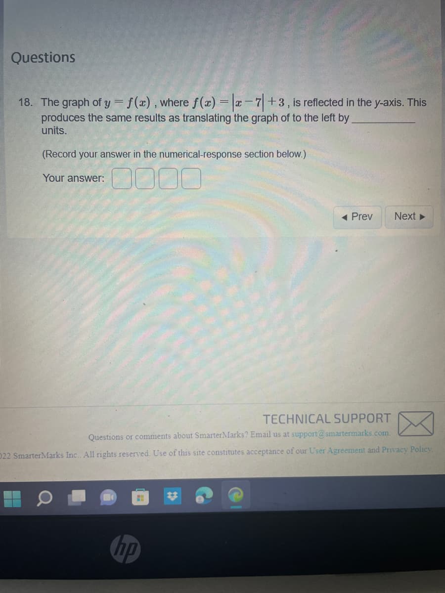 Questions
18. The graph of y = f(x), where f(x) = |x-7+3, is reflected in the y-axis. This
produces the same results as translating the graph of to the left by
units.
(Record your answer in the numerical-response section below.)
Your answer:
0000
H
◄ Prev
TECHNICAL SUPPORT
Questions or comments about SmarterMarks? Email us at support@smartermarks.com.
022 SmarterMarks Inc.. All rights reserved. Use of this site constitutes acceptance of our User Agreement and Privacy Policy.
hp
Next ►