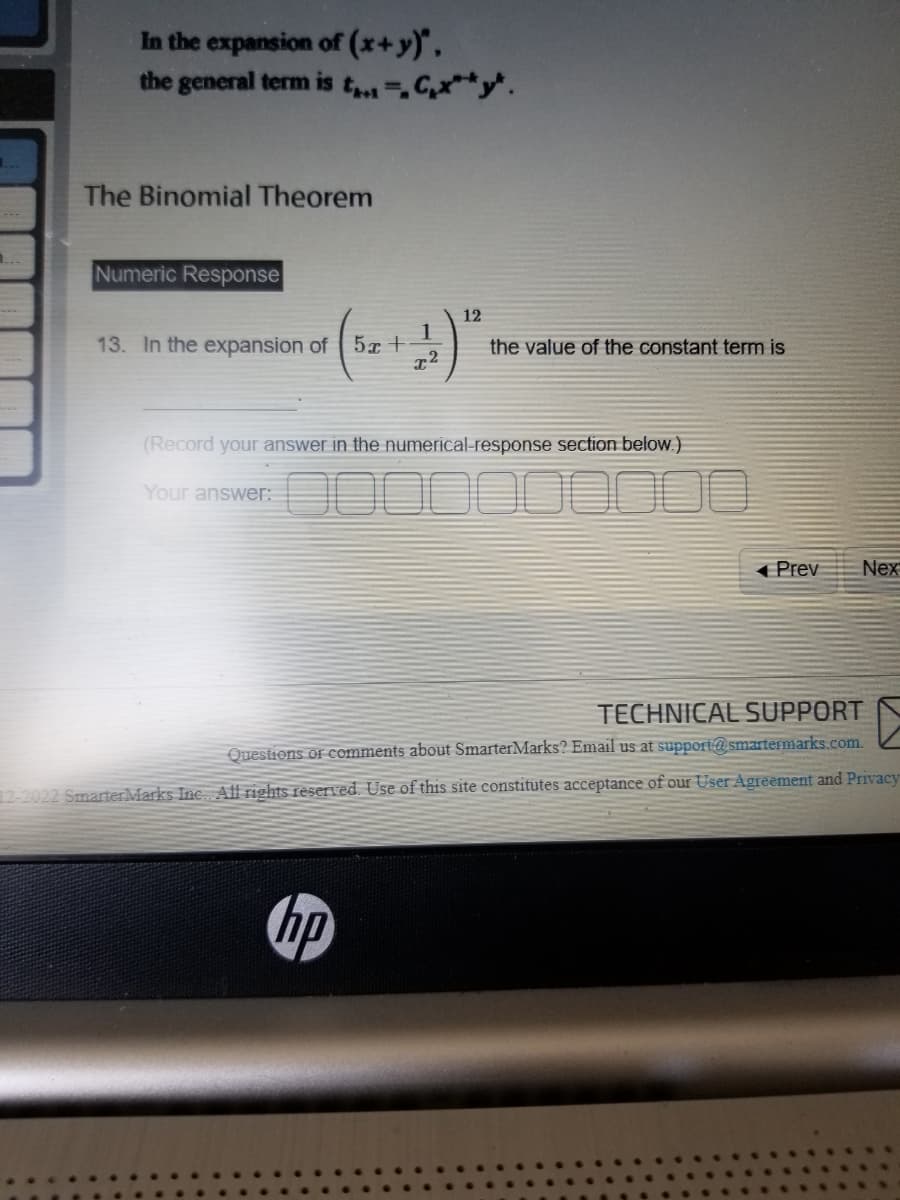 1..
1.
In the expansion of (x+y)",
the general term is t=C₁x** *.
The Binomial Theorem
Numeric Response
1
13. In the expansion of 5x +
12
the value of the constant term is
(Record your answer in the numerical-response section below.)
Your answer:
hp
Prev
Nex
TECHNICAL SUPPORT
Questions or comments about SmarterMarks? Email us at support@smartermarks.com.
12-2022 Smarter Marks Inc. All rights reserved. Use of this site constitutes acceptance of our User Agreement and Privacy