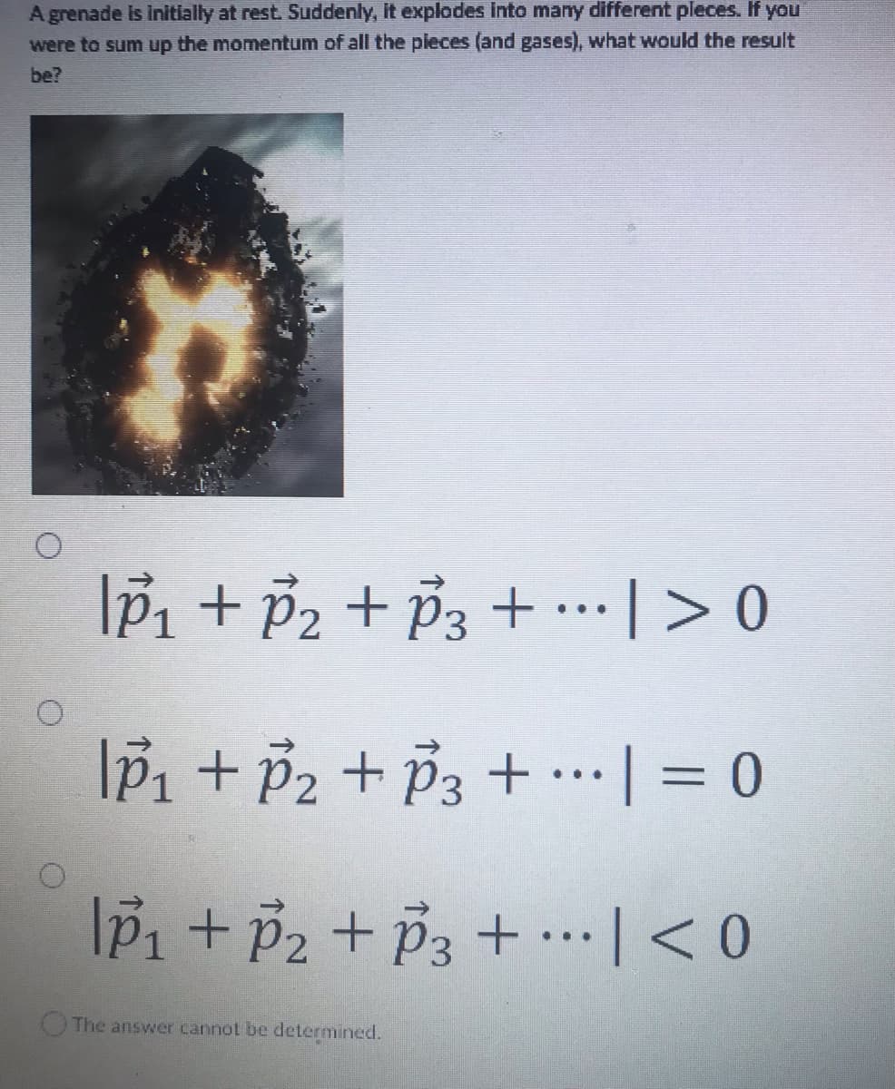 A grenade is initially at rest. Suddenly, it explodes into many different pieces. If you
were to sum up the momentum of all the pieces (and gases), what would the result
be?
IP₁ + P₂ + P3 +
| > 0
IP₁ + P₂ + P3 +
= 0
|p₁ + P₂ + P3 + ··· | < 0
The answer cannot be determined.