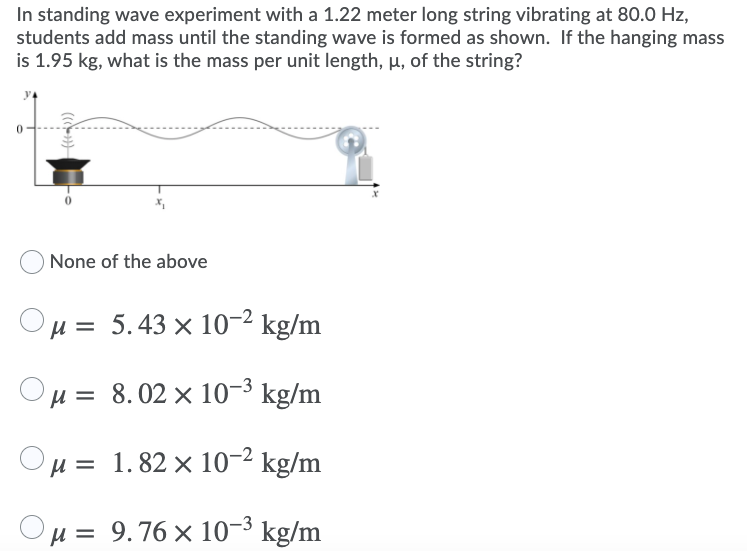 In standing wave experiment with a 1.22 meter long string vibrating at 80.0 Hz,
students add mass until the standing wave is formed as shown. If the hanging mass
is 1.95 kg, what is the mass per unit length, µ, of the string?
None of the above
H = 5.43 × 10-2 kg/m
'H = 8.02 × 10-3 kg/m
H = 1.82 × 10-2 kg/m
Ou = 9.76 x 10-3 kg/m
