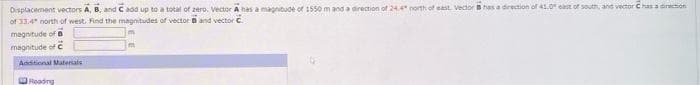 Displacement vectors A, B, and C add up to a total of zero. Vector A has a magnitude of 1550 m and a direction of 24.4" north of east. Vector has a direction of 41.0" east of south, and vector has a direction
of 33.4" north of west. Find the magnitudes of vector B and vector C
magnitude of B
magnitude of C
Additional Materials
Reading