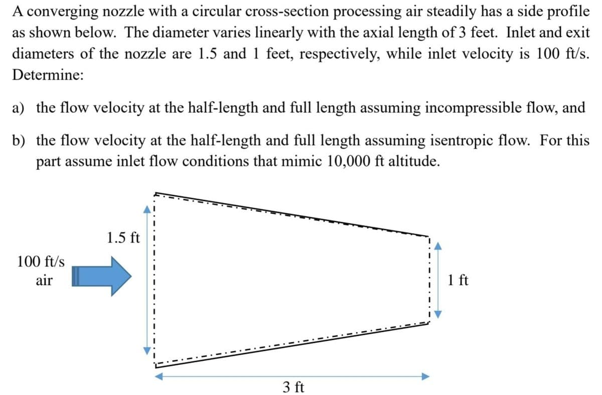 A converging nozzle with a circular cross-section processing air steadily has a side profile
as shown below. The diameter varies linearly with the axial length of 3 feet. Inlet and exit
diameters of the nozzle are 1.5 and 1 feet, respectively, while inlet velocity is 100 ft/s.
Determine:
a) the flow velocity at the half-length and full length assuming incompressible flow, and
b) the flow velocity at the half-length and full length assuming isentropic flow. For this
part assume inlet flow conditions that mimic 10,000 ft altitude.
100 ft/s
air
1.5 ft
3 ft
1 ft