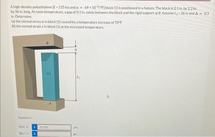 A high-density polyethylene [E = 135 ksi and a = 69 x 10-6/°F) block (1) is positioned in a fixture. The block is 2.1 in, by 2.2 in.
by 36 in. long. At room temperature, a gap of 0.1 in. exists between the block and the rigid support at B. Assume L₁- 36 in and A = 0.1
in. Determine:
(a) the normal stressa in block (1) caused by a temperature increase of 70°F.
(b) the normal strain e in block (1) at the increased temperature.
Answers:
(a) a =
(b) = i
B
277.05
A
LA
psi.
pc.