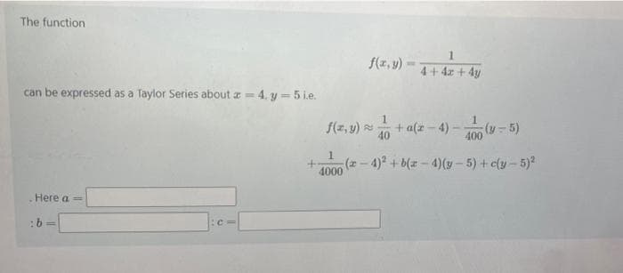 The function
1.
f(z, y)
4+4z + 4y
can be expressed as a Taylor Series about a= 4. y = 5 i.e.
1
f(z, y)
+ a(z - 4) -
40
(y-5)
400
1.
(z - 4)* + b(z - 4)(y - 5) + c(y - 5)
4000
Here a =
:b=
C%3D
