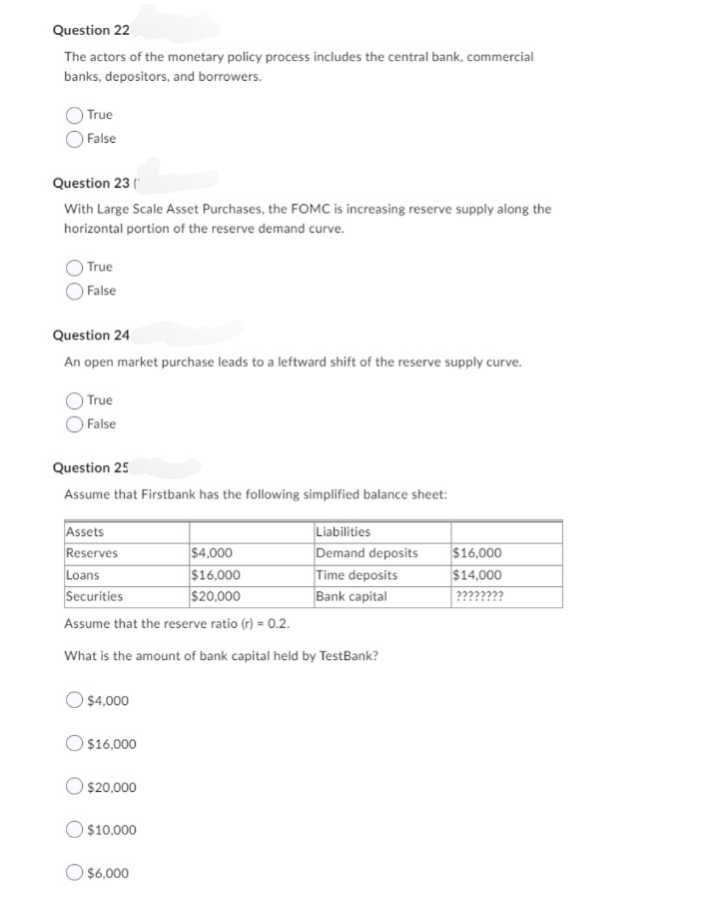 Question 22
The actors of the monetary policy process includes the central bank, commercial
banks, depositors, and borrowers.
True
False
Question 23 (
With Large Scale Asset Purchases, the FOMC is increasing reserve supply along the
horizontal portion of the reserve demand curve.
True
False
Question 24
An open market purchase leads to a leftward shift of the reserve supply curve.
True
False
Question 25
Assume that Firstbank has the following simplified balance sheet:
Assets
Reserves
$4,000
Loans
$16,000
Securities
$20,000
Assume that the reserve ratio (r) = 0.2.
What is the amount of bank capital held by TestBank?
$4,000
$16,000
$20,000
$10,000
Liabilities
Demand deposits
$6,000
Time deposits
Bank capital
$16,000
$14,000
????????