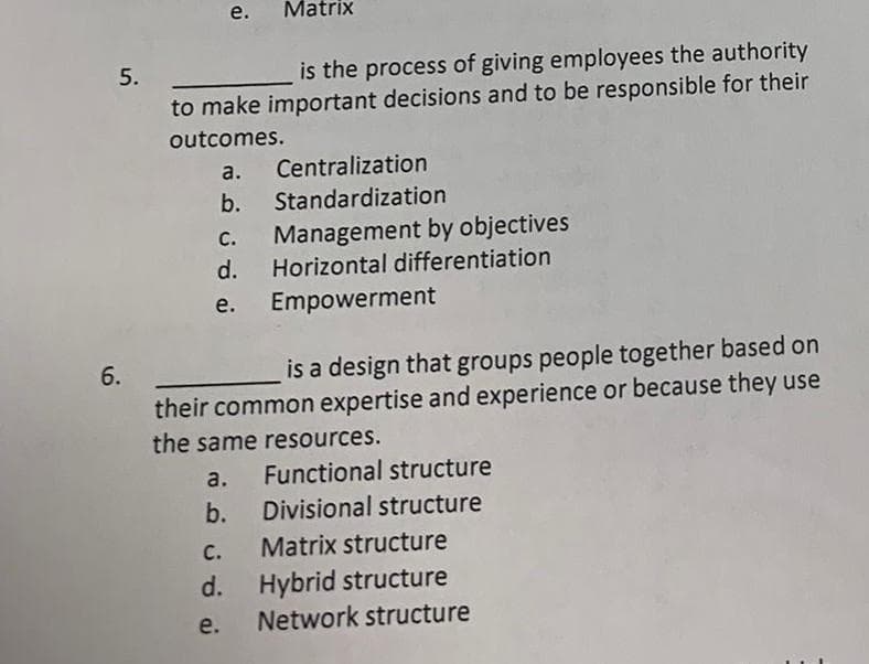 5.
6.
is the process of giving employees the authority
to make important decisions and to be responsible for their
outcomes.
e.
a. Centralization
b. Standardization
Matrix
b.
c.
d.
e. Empowerment
C.
d.
is a design that groups people together based on
their common expertise and experience or because they use
the same resources.
a.
Functional structure
Divisional structure
e.
Management by objectives
Horizontal differentiation
Matrix structure
Hybrid structure
Network structure