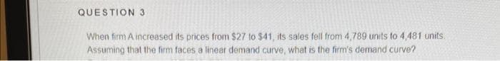 QUESTION 3
When firm A increased its prices from $27 to $41, its sales fell from 4,789 units to 4,481 units.
Assuming that the firm faces a linear demand curve, what is the firm's demand curve?