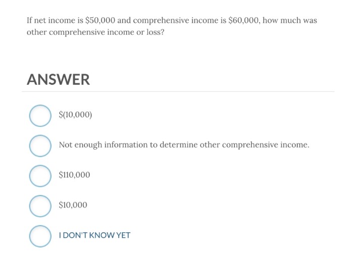 If net income is $50,000 and comprehensive income is $60,000, how much was
other comprehensive income or loss?
ANSWER
O
O
$(10,000)
Not enough information to determine other comprehensive income.
$110,000
$10,000
I DON'T KNOW YET