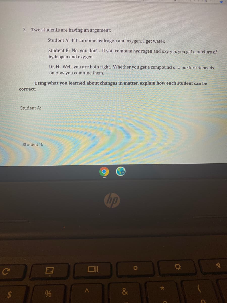 2. Two students are having an argument:
Student A: If I combine hydrogen and oxygen, I get water.
Student B: No, you don't. If you combine hydrogen and oxygen, you get a mixture of
hydrogen and oxygen.
Dr. H: Well, you are both right. Whether you get a compound or a mixture depends
on how you combine them.
Using what you learned about changes in matter, explain how each student can be
correct:
Student A:
Student B:
Chp
C
&
2$4
