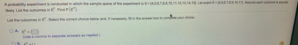 A probability experiment is conducted in which the sample space of the experiment is S= {4,5,6,7,8,9,10,11,12,13,14,15). Let event E = (4,5,6,7,8,9,10,11). Assume each outcome is equally
likely. List the outcomes in E°. Find P(E)
List the outcomes in E. Select the correct choice below and, if necessary, fill in the answer box to complete your choice.
O A. E =}
(Use a comma to separate answers as needed.)
O B. EC/
