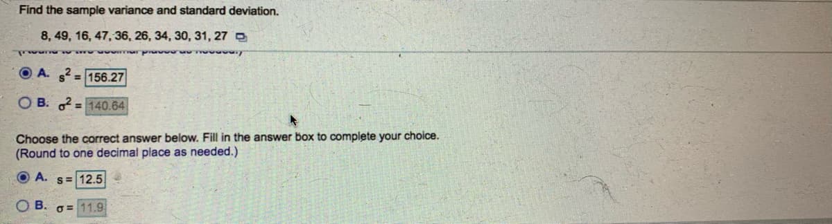 Find the sample variance and standard deviation.
8, 49, 16, 47, 36, 26, 34, 30, 31, 27 O
O A. s = 156.27
O B: = 140.64
Choose the correct answer below. Fill in the answer box to complete your choice.
(Round to one decimal place as needed.)
O A. s= 12.5
В.
O = 11.9
