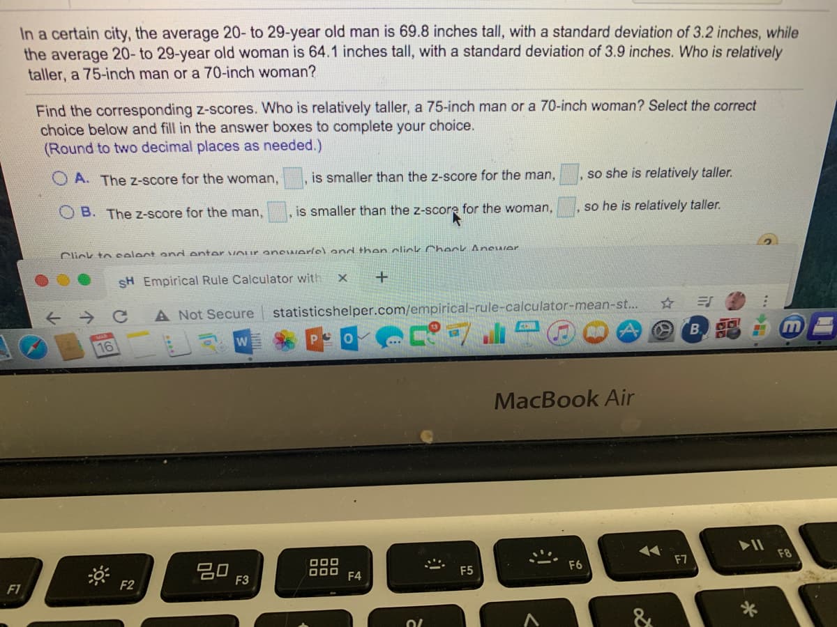 In a certain city, the average 20- to 29-year old man is 69.8 inches tall, with a standard deviation of 3.2 inches, while
the average 20- to 29-year old woman is 64.1 inches tall, with a standard deviation of 3.9 inches. Who is relatively
taller, a 75-inch man or a 70-inch woman?
Find the corresponding z-scores. Who is relatively taller, a 75-inch man or a 70-inch woman? Select the correct
choice below and fill in the answer boxes to complete your choice.
(Round to two decimal places as needed.)
A. The z-score for the woman,
is smaller than the z-score for the man,
so she is relatively taller.
B. The z-score for the man,
is smaller than the z-score for the woman,
, so he is relatively taller.
Click to celent and enter Our anCIAerlel and then click Check AnewIer
SH Empirical Rule Calculator with
A Not Secure
statisticshelper.com/empirical-rule-calculator-mean-st...
B.
16
MacBook Air
20
F3
000
O00
F6
F7
F8
F4
F5
F1
F2
&
