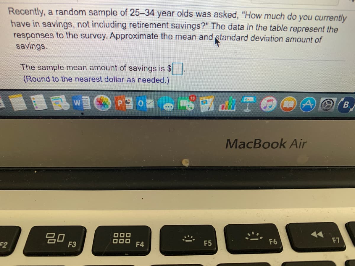 Recently, a random sample of 25-34 year olds was asked, "How much do you currently
have in savings, not including retirement savings?" The data in the table represent the
responses to the survey. Approximate the mean and standard deviation amount of
savings.
The sample mean amount of savings is $
(Round to the nearest dollar as needed.)
B.
MacBook Air
20
F3
17
F7
F6
52
F4
F5
