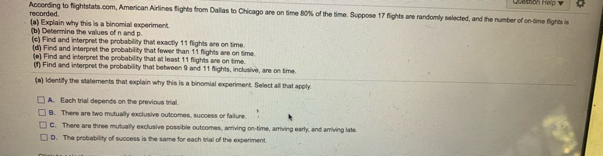 Question Help v
According to flightstats.com, American Airlines flights from Dallas to Chicago are on time 80% of the time. Suppose 17 flights are randomly selected, and the number of on-time flights is
recorded.
(a) Explain why this is a binomial experiment.
(b) Determine the values ofn and p.
(c) Find and interpret the probability that exactly 11 flights are on time.
(d) Find and interpret the probability that fewer than 11 flights are on time,
(e) Find and interpret the probability that at least 11 flights are on time.
(f) Find and interpret the probability that between 9 and 11 flights, inclusive, are on time.
(a) Identify the statements that explain why this is a binomial experiment. Select all that apply.
O A. Each trial depends on the previous trial.
O B. There are two mutually exclusive outcomes, success or failure.
O C. There are three mutually exclusive possible outcomes, arriving on-time, arriving early, and arriving late.
O D. The probability of success is the same for each trial of the experiment.
