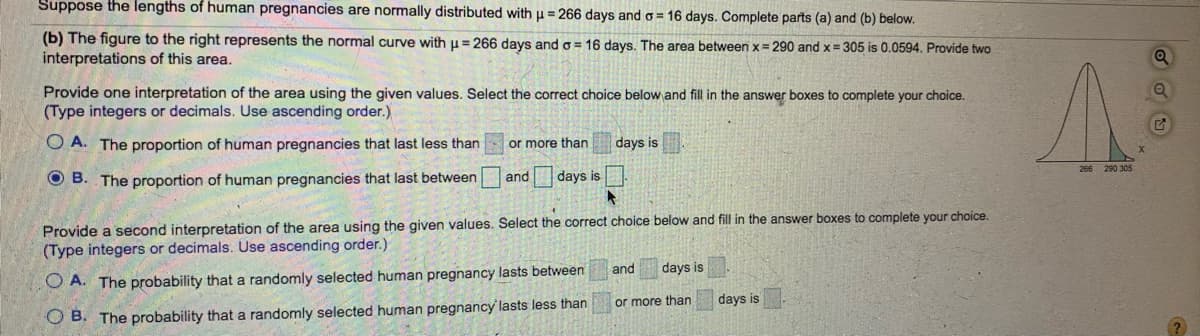 ### Understanding the Lengths of Human Pregnancies

#### Concept Overview
Human pregnancies typically follow a normal distribution pattern with a mean (μ) of 266 days and a standard deviation (σ) of 16 days. This means that most pregnancies will fall within a certain range around the mean.

#### Analyzing the Graph
The graph provided is a normal distribution curve representing the lengths of human pregnancies. The mean (μ) is marked at 266 days, and the standard deviation (σ) is 16 days. The area between \( x = 290 \) days and \( x = 305 \) days is highlighted and is calculated to be 0.0594. This area under the curve represents a specific proportion of the data falling within this range.

#### Interpretations of the Data

1. **First Interpretation: Proportion of Human Pregnancies**
   - **Statement A:** The proportion of human pregnancies that last less than ____ or more than ____ days is ____.
   - **Statement B (Correct):** The proportion of human pregnancies that last between 290 and 305 days is 0.0594.

2. **Second Interpretation: Probability of Human Pregnancies**
   - **Statement A:** The probability that a randomly selected human pregnancy lasts between ____ and ____ days is ____.
   - **Statement B (Correct):** The probability that a randomly selected human pregnancy lasts less than 290 or more than 305 days is 0.0594.

#### Detailed Explanation of the Graph
The graph to the right depicts a bell-shaped normal distribution curve. Here are the key points:
- **266 days (μ):** The center of the curve where the mean of the data lies.
- **Standard Deviations:** The curve demonstrates how values deviate from the mean.
- **Highlighted Area:** The area between the vertical lines at \( x = 290 \) days and \( x = 305 \) days shows the proportion of pregnancies falling within this range, which is 0.0594, or 5.94% of the total pregnancies.

Understanding the normal distribution and interpreting the specific areas under the curve allows predictions about the lengths of pregnancies and their probabilities.