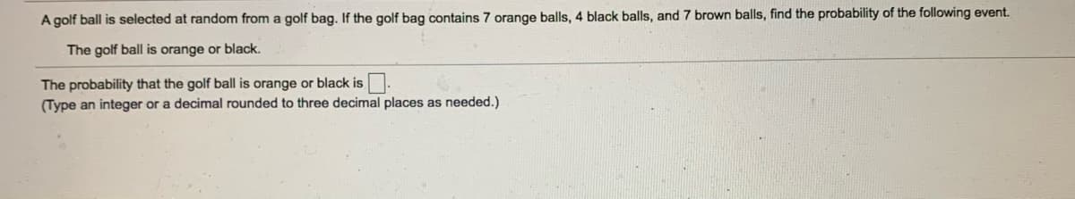 A golf ball is selected at random from a golf bag. If the golf bag contains 7 orange balls, 4 black balls, and 7 brown balls, find the probability of the following event.
The golf ball is orange or black.
The probability that the golf ball is orange or black is.
(Type an integer or a decimal rounded to three decimal places as needed.)
