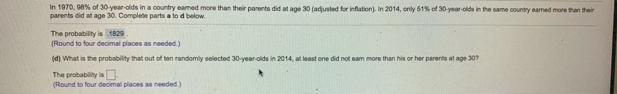 In 1970, 98% of 30-year-olds in a country earned more than their parents did at age 30 (adjusted for inflation). In 2014, only 51% of 30-year-olds in the same country earned more than their
parents did at age 30. Complete parts a to d below.
The probability is .1829.
(Round to four decimal places as needed.)
(d) What is the probability that out of ten randomly selected 30-year-olds in 2014, at least one did not earn more than his or her parents at age 30?
The probability is
(Round to four decimal places as needed.)

