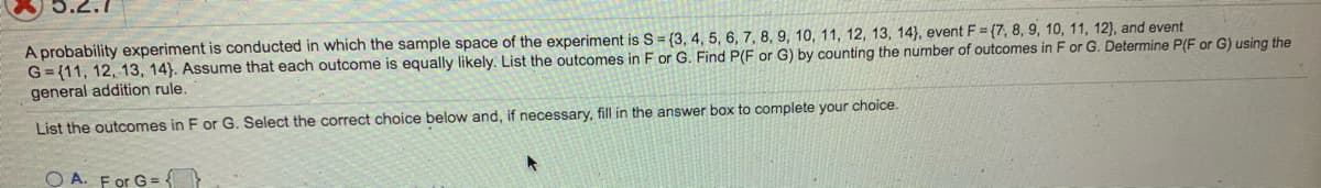 A probability experiment is conducted in which the sample space of the experiment is S = {3, 4, 5, 6, 7, 8, 9, 10, 11, 12, 13, 14), event F = {7, 8, 9, 10, 11, 12), and event
G= (11, 12, 13, 14). Assume that each outcome is equally likely. List the outcomes in F or G. Find P(F or G) by counting the number of outcomes in F or G. Determine P(F or G) using the
general addition rule.
List the outcomes in F or G. Select the correct choice below and, if necessary, fill in the answer box to complete your choice.
O A. For G = -
