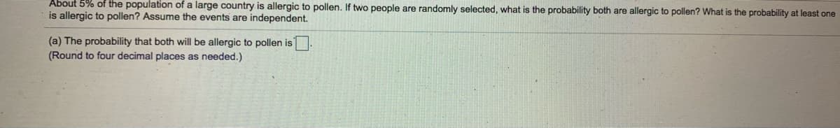 About 5% of the population of a large country is allergic to pollen. If two people are randomly selected, what is the probability both are allergic to pollen? What is the probability at least one
is allergic to pollen? Assume the events are independent.
(a) The probability that both will be allergic to pollen is
(Round to four decimal places as needed.)
