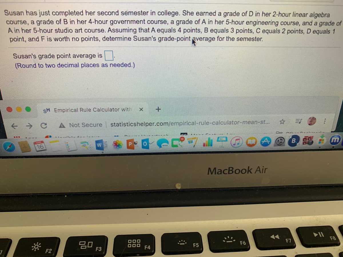 Susan has just completed her second semester in college. She earned a grade of D in her 2-hour linear algebra
course, a grade of B in her 4-hour government course, a grade of A in her 5-hour engineering course, and a grade of
A in her 5-hour studio art course. Assuming that A equals 4 points, B equals 3 points, C equals 2 points, D equals 1
point, and F is worth no points, determine Susan's grade-point everage for the semester.
Susan's grade point average is
(Round to two decimal places as needed.)
SH Empirical Rule Calculator with
A Not Secure
statisticshelper.com/empirical-rule-calculator-mean-st...
16
B.
MacBook Air
20
F3
17
F7
F8
F4
F5
F6
F2
