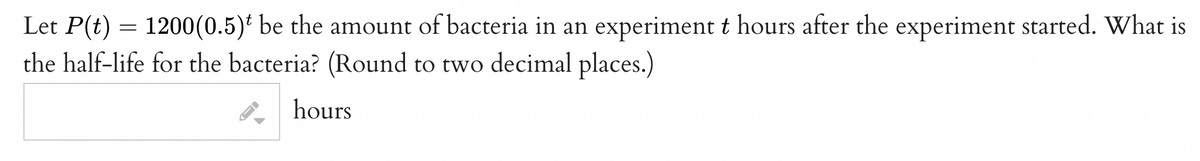 Let P(t) = 1200(0.5)* be the amount of bacteria in an experiment t hours after the experiment started. What is
the half-life for the bacteria? (Round to two decimal places.)
hours
