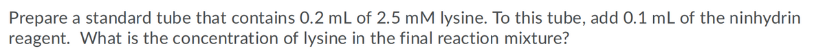 Prepare a standard tube that contains 0.2 mL of 2.5 mM lysine. To this tube, add 0.1 mL of the ninhydrin
reagent. What is the concentration of lysine in the final reaction mixture?