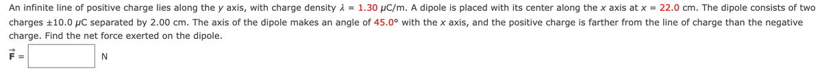 An infinite line of positive charge lies along the y axis, with charge density λ = 1.30 μC/m. A dipole is placed with its center along the x axis at x = 22.0 cm. The dipole consists of two
charges ±10.0 μC separated by 2.00 cm. The axis of the dipole makes an angle of 45.0° with the x axis, and the positive charge is farther from the line of charge than the negative
charge. Find the net force exerted on the dipole.
=
N