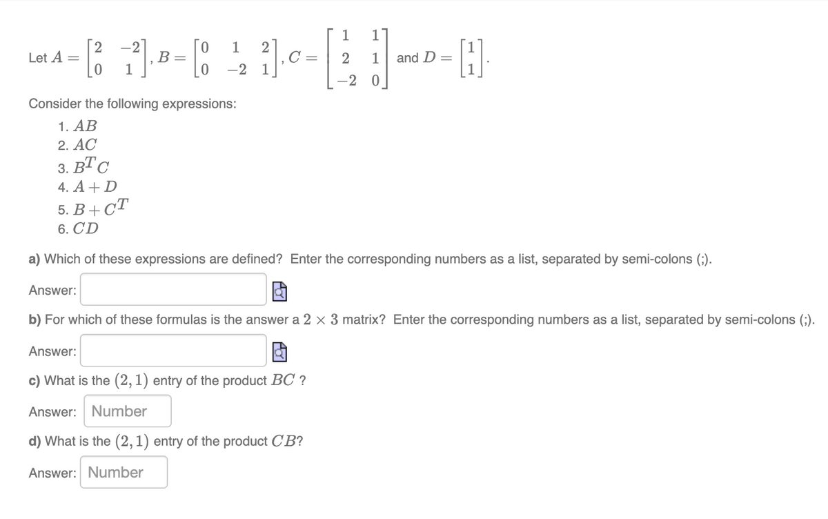 1
Let A =
[²1²] B = [8
1
-2
1
[H]
0
Consider the following expressions:
1. AB
2. AC
3. BTC
4. A + D
5. B+CT
6. CD
a) Which of these expressions are defined? Enter the corresponding numbers as a list, separated by semi-colons (;).
Answer:
b) For which of these formulas is the answer a 2 x 3 matrix? Enter the corresponding numbers as a list, separated by semi-colons (;).
Answer:
c) What is the (2, 1) entry of the product BC ?
Answer: Number
d) What is the (2, 1) entry of the product C'B?
Answer: Number
2] ₁0
1
2
C =
and D =