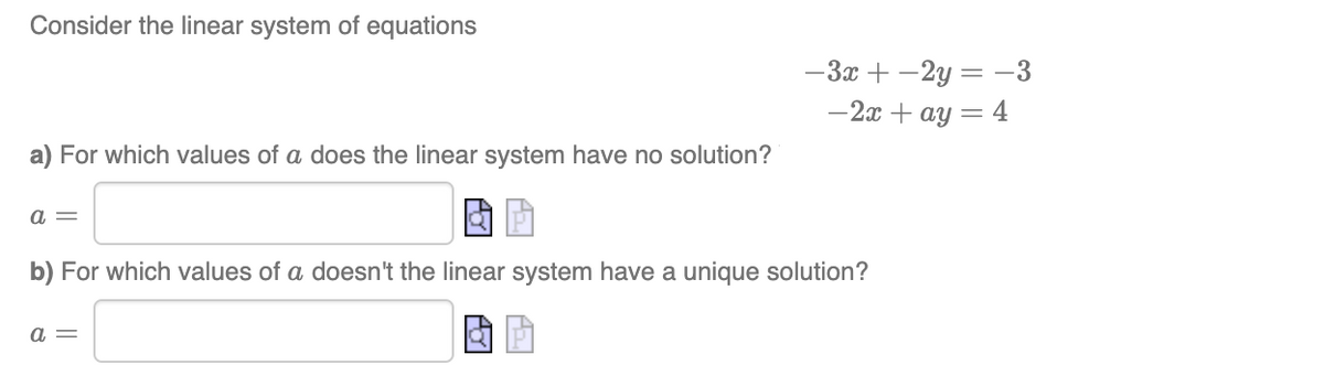 Consider the linear system of equations
a) For which values of a does the linear system have no solution?
a =
b) For which values of a doesn't the linear system have a unique solution?
a =
-3x+2y=-3
-2x + ay = 4