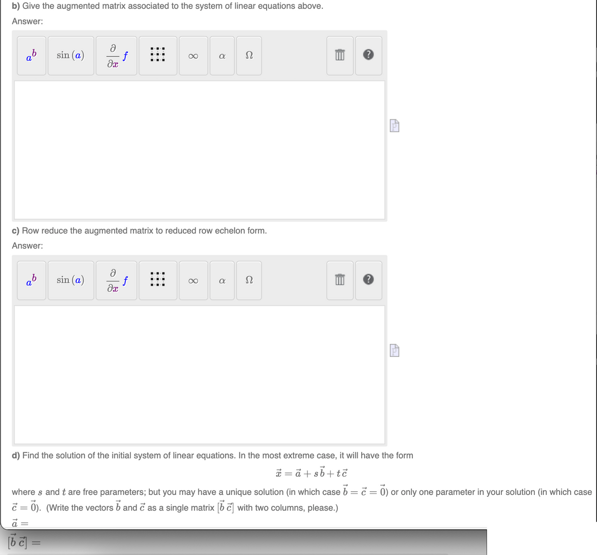 b) Give the augmented matrix associated to the system of linear equations above.
Answer:
ab
sin (a)
∞
Ω
əx
c) Row reduce the augmented matrix to reduced row echelon form.
Answer:
ab
sin (a)
∞
a Ω
əx
d) Find the solution of the initial system of linear equations. In the most extreme case, it will have the form
x=a+sb+tc
where s and t are free parameters; but you may have a unique solution (in which case b = c = 0) or only one parameter in your solution (in which case
= 0). (Write the vectors and as a single matrix [6] with two columns, please.)
a =
[bc] =
8