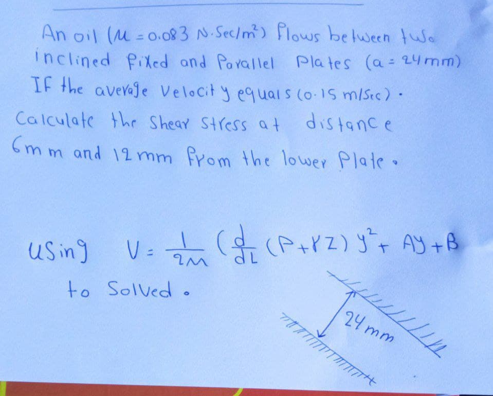 An oil (M = 0.083 N.Sec/m) Flows belween tWe
inclined PiXed and Parallel Plates (a= 24 mm)
If the averaje Velocit y equals (o-1S m/Sec)
distance
%3D
Calculate the Shear Stress at
(m m and 12mm from the lower Plate
Us ing
V =
to Solved .
24 mm
