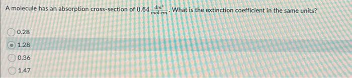 A molecule has an absorption cross-section of 0.64-
dm
mol-cm
What is the extinction coefficient in the same units?
0.28
1.28
0.36
1.47