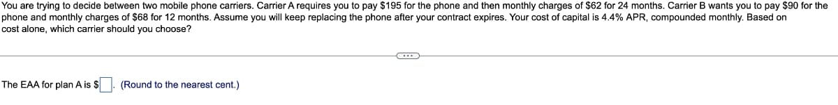 You are trying to decide between two mobile phone carriers. Carrier A requires you to pay $195 for the phone and then monthly charges of $62 for 24 months. Carrier B wants you to pay $90 for the
phone and monthly charges of $68 for 12 months. Assume you will keep replacing the phone after your contract expires. Your cost of capital is 4.4% APR, compounded monthly. Based on
cost alone, which carrier should you choose?
The EAA for plan A is $
(Round to the nearest cent.)