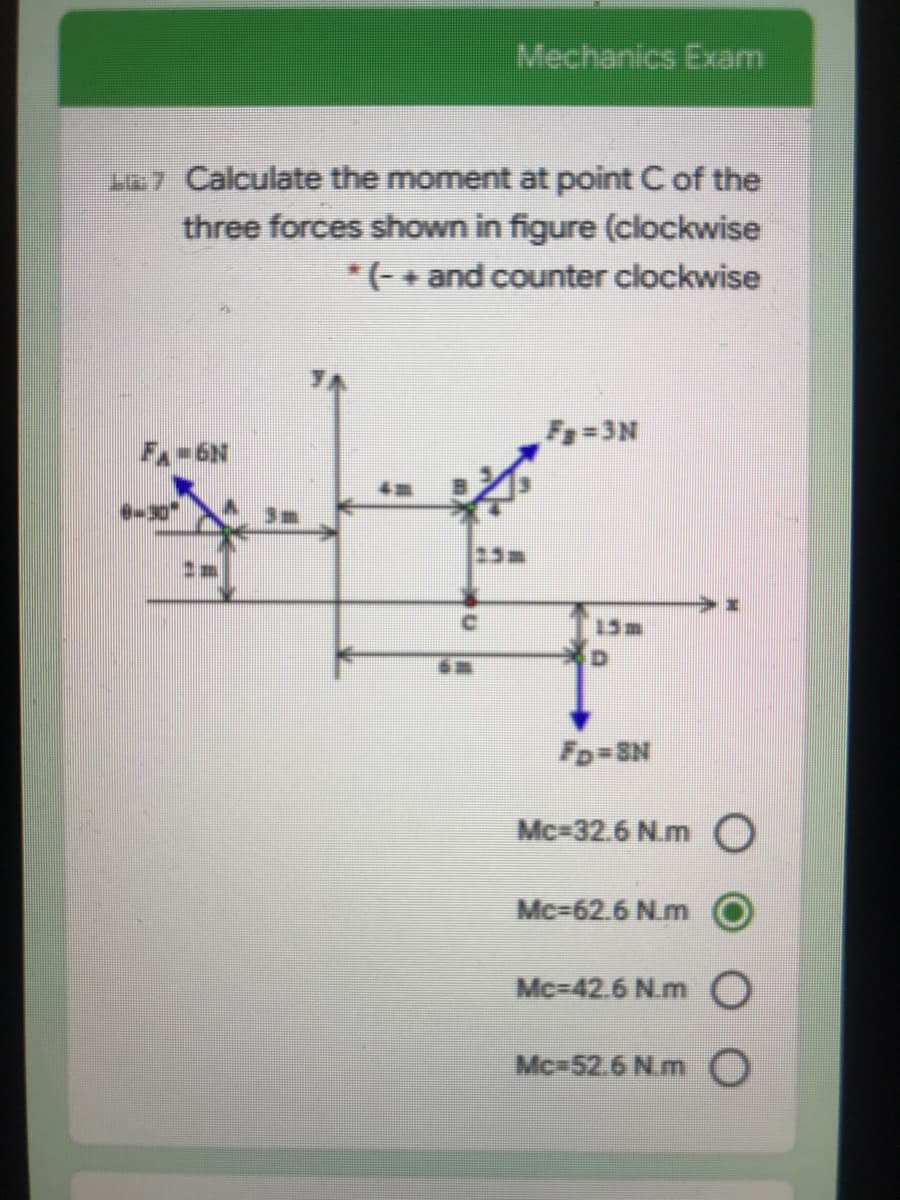 Mechanics Exam
107 Calculate the moment at point C of the
three forces shown in figure (clockwise
*(+ and counter clockwise
F=3N
FA-6N
Da
D.
Fp=SN
Mc-32.6 N.m O
Mc-62.6 N.m
Mc-42.6 N.mO
Mc 52.6 N.m O
