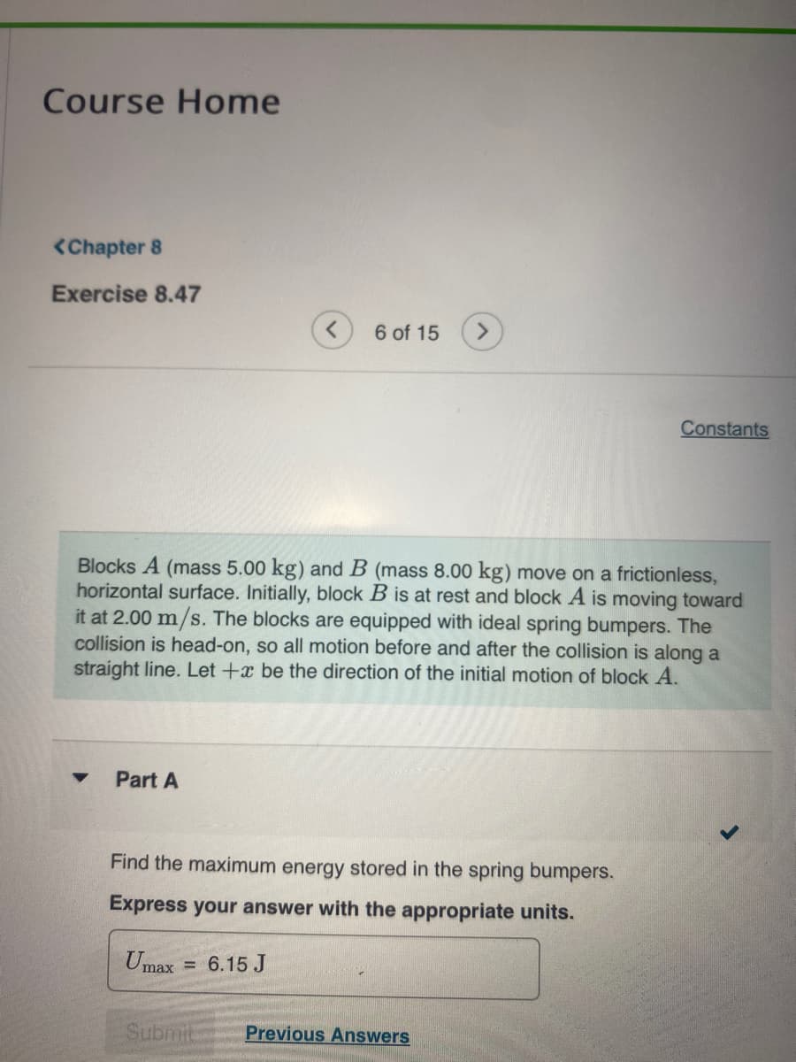 Course Home
<Chapter 8
Exercise 8.47
Part A
6 of 15 >
Blocks A (mass 5.00 kg) and B (mass 8.00 kg) move on a frictionless,
horizontal surface. Initially, block B is at rest and block A is moving toward
it at 2.00 m/s. The blocks are equipped with ideal spring bumpers. The
collision is head-on, so all motion before and after the collision is along a
straight line. Let +x be the direction of the initial motion of block A.
Find the maximum energy stored in the spring bumpers.
Express your answer with the appropriate units.
Umax = 6.15 J
Submit
Constants
Previous Answers