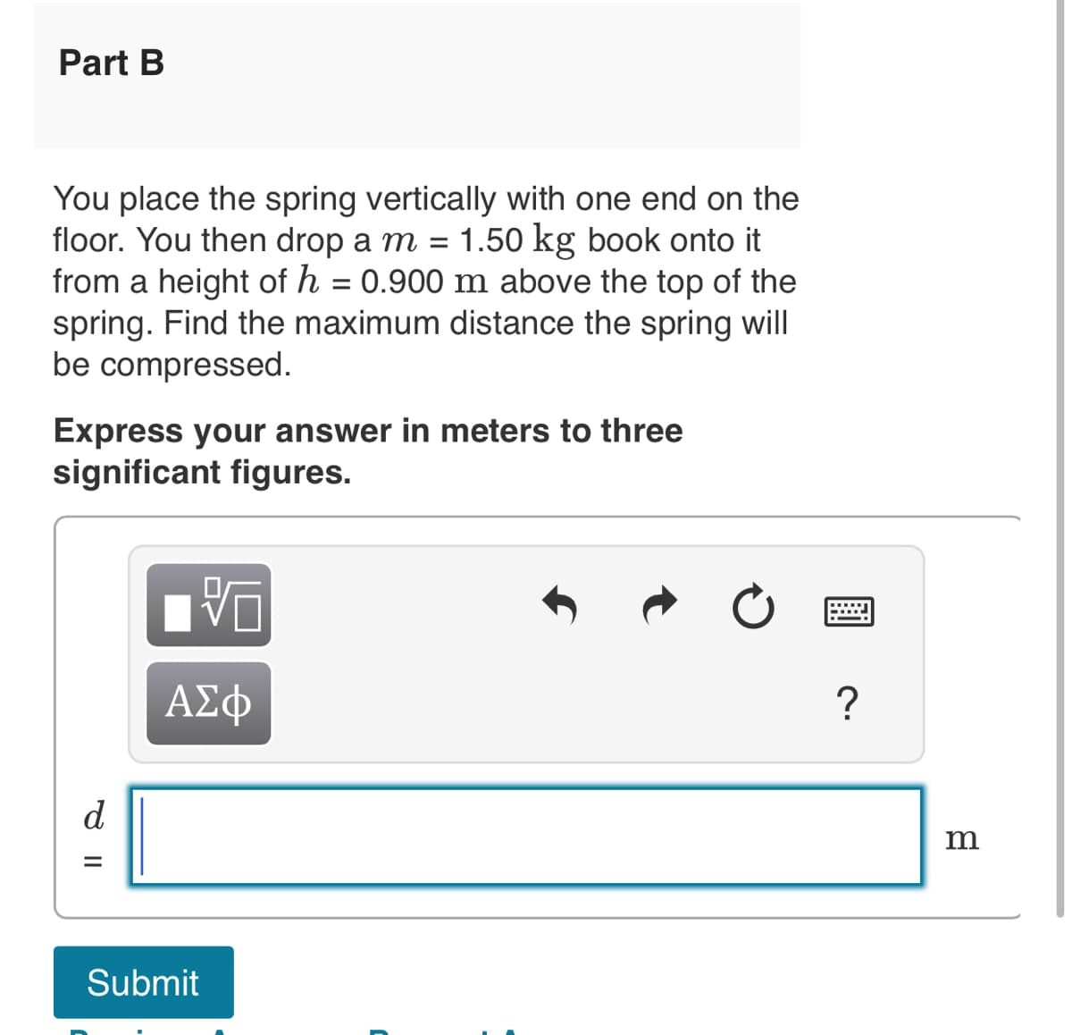 Part B
You place the spring vertically with one end on the
floor. You then drop a m = 1.50 kg book onto it
from a height of h = 0.900 m above the top of the
spring. Find the maximum distance the spring will
be compressed.
Express your answer in meters to three
significant figures.
ਰ ॥
d
=
VO
ΑΣΦ
Submit
C
?
m