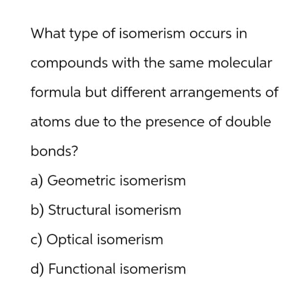 What type of isomerism occurs in
compounds with the same molecular
formula but different arrangements of
atoms due to the presence of double
bonds?
a) Geometric isomerism
b) Structural isomerism
c) Optical isomerism
d) Functional isomerism