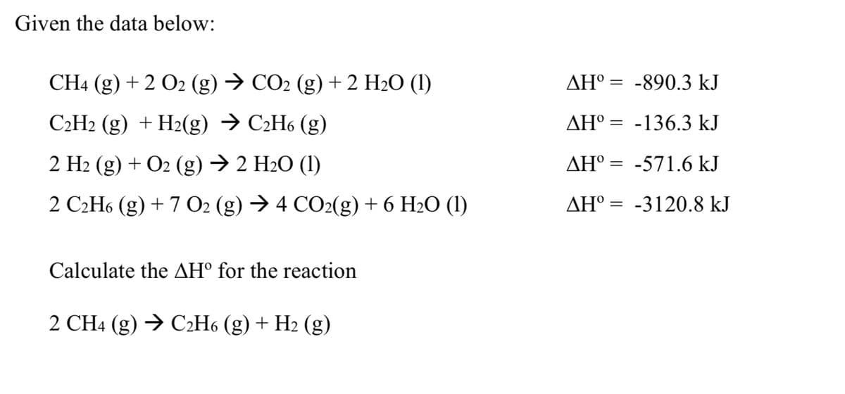 Given the data below:
CH4 (g) +2 O2 (g) → CO2 (g) + 2 H2O (1)
C2H2 (g) + H2(g) → C2H6 (g)
2 H2 (g) + O2(g) → 2 H₂O (1)
2 C2H6 (g) +7 O2 (g) → 4 CO2(g) + 6 H2O (1)
Calculate the AHº for the reaction
2 CH4 (g) → C2H6 (g) + H2 (g)
ΔΗ° = -890.3 kJ
AHº=-136.3 kJ
AHº-571.6 kJ
ΔΗ° = -3120.8 kJ