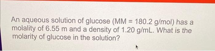 An aqueous solution of glucose (MM = 180.2 g/mol) has a
molality of 6.55 m and a density of 1.20 g/mL. What is the
molarity of glucose in the solution?