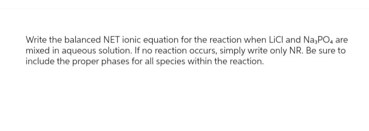 Write the balanced NET ionic equation for the reaction when LiCl and Na3PO4 are
mixed in aqueous solution. If no reaction occurs, simply write only NR. Be sure to
include the proper phases for all species within the reaction.