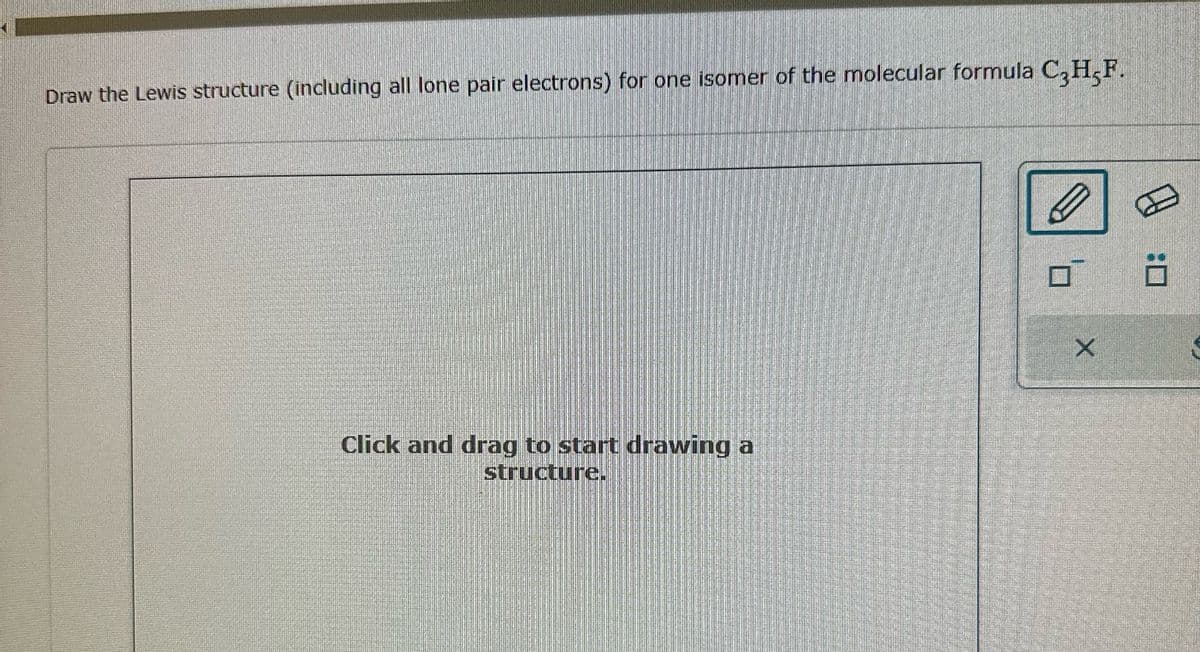 Draw the Lewis structure (including all lone pair electrons) for one isomer of the molecular formula C3H5F.
Click and drag to start drawing a
structure.
ㅁ
X