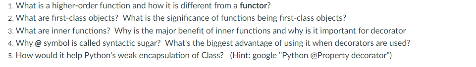 1. What is a higher-order function and how it is different from a functor?
2. What are fırst-class objects? What is the significance of functions being first-class objects?
3. What are inner functions? Why is the major benefit of inner functions and why is it important for decorator
4. Why @ symbol is called syntactic sugar? What's the biggest advantage of using it when decorators are used?
5. How would it help Python's weak encapsulation of Class? (Hint: google "Python @Property decorator")
