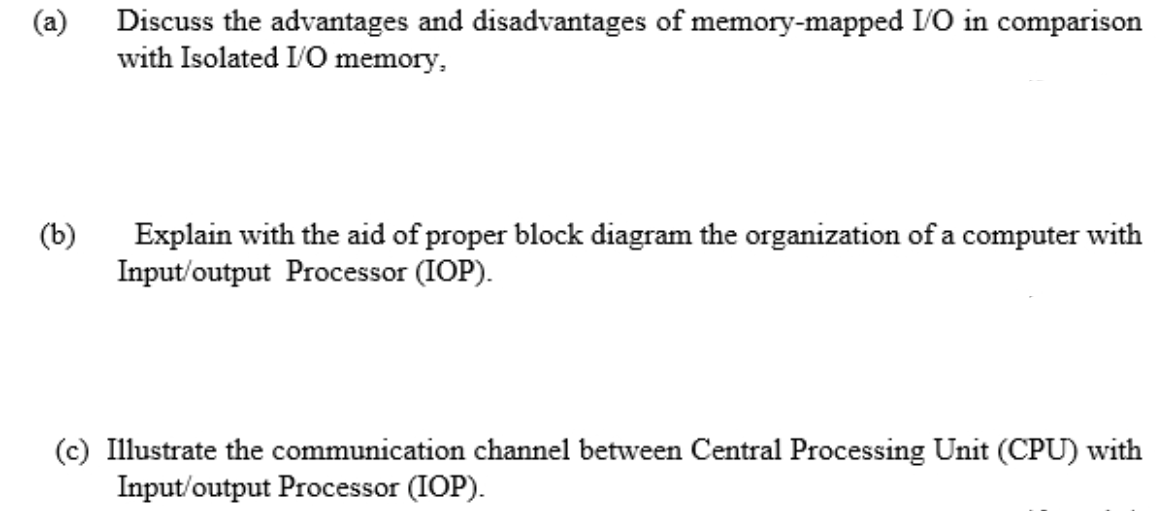 (a)
Discuss the advantages and disadvantages of memory-mapped I/O in comparison
with Isolated I/O memory,
(b)
Explain with the aid of proper block diagram the organization of a computer with
Input/output Processor (IOP).
(c) Illustrate the communication channel between Central Processing Unit (CPU) with
Input/output Processor (IOP).
