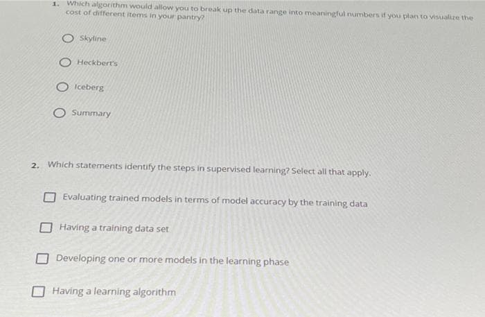 1. Which algorithm would allow you to break up the data range into meaningful numbers if you plan to visualize the
cost of different items in your pantry?
O Skyline
O Heckbert's
O Iceberg
O Summary
2. Which staterments identify the steps in supervised learning? Select all that apply.
Evaluating trained models in terms of model accuracy by the training data
Having a training data set
ODeveloping one or more models in the learning phase
O Having a learning algorithm
