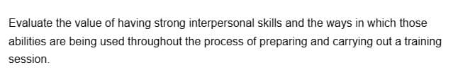 Evaluate the value of having strong interpersonal skills and the ways in which those
abilities are being used throughout the process of preparing and carrying out a training
session.