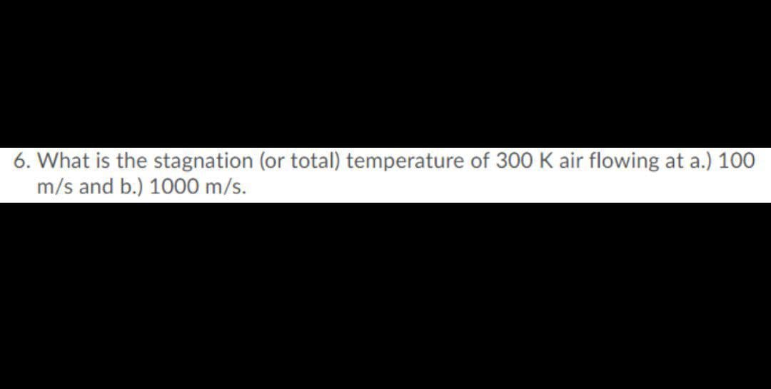 6. What is the stagnation (or total) temperature of 300 K air flowing at a.) 100
m/s and b.) 1000 m/s.
