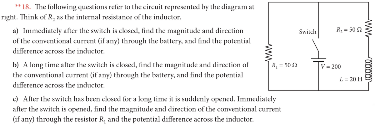 ** 18. The following questions refer to the circuit represented by the diagram at
right. Think of R, as the internal resistance of the inductor.
R2 = 50 N
a) Immediately after the switch is closed, find the magnitude and direction
of the conventional current (if any) through the battery, and find the potential
Switch
difference across the inductor.
b) A long time after the switch is closed, find the magnitude and direction of
the conventional current (if any) through the battery, and find the potential
R = 50 N
V = 200
L = 20 H
%3D
difference across the inductor.
c) After the switch has been closed for a long time it is suddenly opened. Immediately
after the switch is opened, find the magnitude and direction of the conventional current
(if any) through the resistor R, and the potential difference across the inductor.
